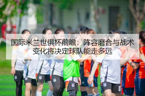 国际米兰世俱杯前瞻：阵容磨合与战术变化将决定球队能走多远